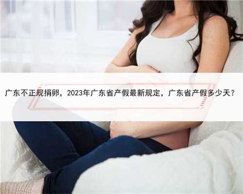 广东不正规捐卵，2023年广东省产假最新规定，广东省产假多少天？