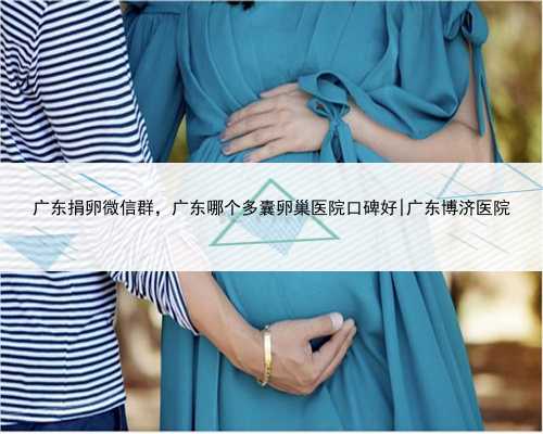 广东捐卵微信群，广东哪个多囊卵巢医院口碑好|广东博济医院