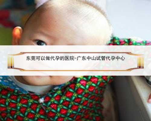 东莞可以做代孕的医院-广东中山试管代孕中心