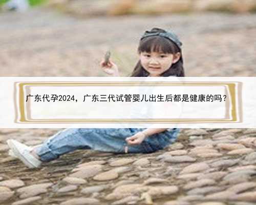 广东代孕2024，广东三代试管婴儿出生后都是健康的吗？