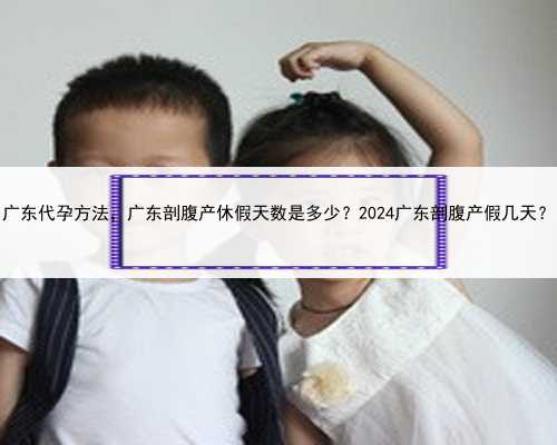 广东代孕方法，广东剖腹产休假天数是多少？2024广东剖腹产假几天？