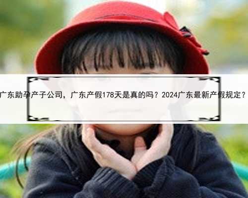 广东助孕产子公司，广东产假178天是真的吗？2024广东最新产假规定？